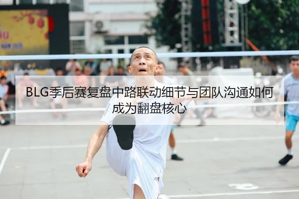 BLG季后赛复盘中路联动细节与团队沟通如何成为翻盘核心