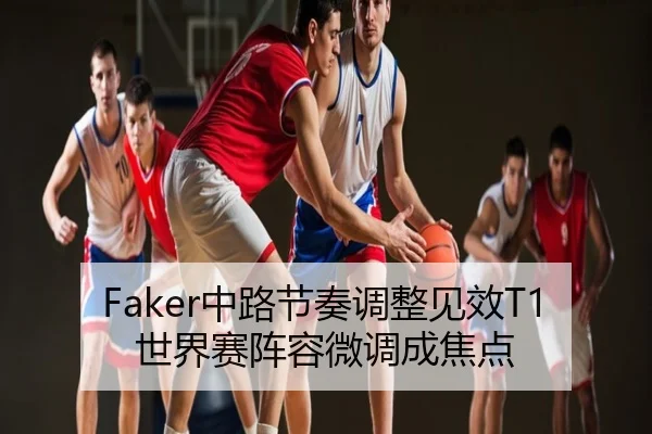 Faker中路节奏调整见效T1世界赛阵容微调成焦点